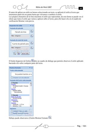 Si antes de aplicar un estilo no hemos seleccionado un texto, se aplicará el estilo al texto que
insertemos partir de ese punto hasta que volvamos a cambiar el estilo.
Los propios elementos de la lista muestran el estilo que representan, de esta forma se puede ver el
efecto que tiene el estilo que vamos a aplicar sobre el texto, para ello hacer clic en el cuadro de
verificación Mostrar vista previa.




El botón Inspector de Estilos    abre un cuadro de diálogo que permite observar el estilo aplicado
haciendo clic sobre cualquier parte del texto.




Debajo puede observarse el botón Mostrar Formato        ,
 