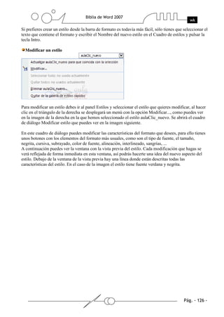Si prefieres crear un estilo desde la barra de formato es todavía más fácil, sólo tienes que seleccionar el
texto que contiene el formato y escribir el Nombre del nuevo estilo en el Cuadro de estilos y pulsar la
tecla Intro.

  Modificar un estilo




Para modificar un estilo debes ir al panel Estilos y seleccionar el estilo que quieres modificar, al hacer
clic en el triángulo de la derecha se desplegará un menú con la opción Modificar..., como puedes ver
en la imagen de la derecha en la que hemos seleccionado el estilo aulaClic_nuevo. Se abrirá el cuadro
de diálogo Modificar estilo que puedes ver en la imagen siguiente.

En este cuadro de diálogo puedes modificar las características del formato que desees, para ello tienes
unos botones con los elementos del formato más usuales, como son el tipo de fuente, el tamaño,
negrita, cursiva, subrayado, color de fuente, alineación, interlineado, sangrías, ...
A continuación puedes ver la ventana con la vista previa del estilo. Cada modificación que hagas se
verá reflejada de forma inmediata en esta ventana, así podrás hacerte una idea del nuevo aspecto del
estilo. Debajo de la ventana de la vista previa hay una línea donde están descritas todas las
características del estilo. En el caso de la imagen el estilo tiene fuente verdana y negrita.
 