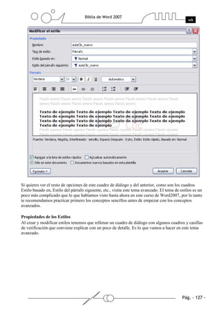 Si quieres ver el resto de opciones de este cuadro de diálogo y del anterior, como son los cuadros
Estilo basado en, Estilo del párrafo siguiente, etc., visita este tema avanzado. El tema de estilos es un
poco más complicado que lo que habíamos visto hasta ahora en este curso de Word2007, por lo tanto
te recomendamos practicar primero los conceptos sencillos antes de empezar con los conceptos
avanzados.

Propiedades de los Estilos
Al crear y modificar estilos tenemos que rellenar un cuadro de diálogo con algunos cuadros y casillas
de verificación que conviene explicar con un poco de detalle. Es lo que vamos a hacer en este tema
avanzado.
 