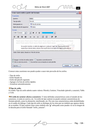 Conocer estas cuestiones nos puede ayudar a sacar más provecho de los estilos.

- Tipo de estilo.
- Estilo basado en.
- Estilo del párrafo siguiente.
- Agregar a la lista de estilos rápidos.
- Actualizar automáticamente.

  Tipo de estilo.
El cuadro Tipo de estilo admite cuatro valores: Párrafo, Carácter, Vinculado (párrafo y caracter), Tabla
y Lista.

   El estilo de carácter afecta a caracteres. Y tiene definidas características como el tamaño de los
caracteres, si están en cursiva, etc. Un estilo de tipo carácter no puede contener características de
formato párrafo, como la alineación, interlineado, etc. Por esto esas características están deshabilitadas
en el cuadro de diálogo. Cada tipo de estilo se distingue de los otros por un símbolo que aparece detrás
de su nombre. El tipo carácter tiene como símbolo una "a" subrayada como puedes ver en la imagen de
la derecha para el estilo llamado "estilo_caracter".
 