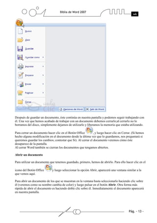 Después de guardar un documento, éste continúa en nuestra pantalla y podemos seguir trabajando con
él. Una vez que hemos acabado de trabajar con un documento debemos cerrarlo;al cerrarlo no lo
borramos del disco, simplemente dejamos de utilizarlo y liberamos la memoria que estaba utilizando.

Para cerrar un documento hacer clic en el Botón Office        , y luego hacer clic en Cerrar. (Si hemos
hecho alguna modificación en el documento desde la última vez que lo guardamos, nos preguntará si
queremos guardar los cambios; contestar que Sí). Al cerrar el documento veremos cómo éste
desaparece de la pantalla.
Al cerrar Word también se cierran los documentos que tengamos abiertos.

Abrir un documento

Para utilizar un documento que tenemos guardado, primero, hemos de abrirlo. Para ello hacer clic en el

icono del Botón Office       y luego seleccionar la opción Abrir, aparecerá una ventana similar a la
que vemos aquí.

Para abrir un documento de los que se muestran en la ventana basta seleccionarlo haciendo clic sobre
él (veremos como su nombre cambia de color) y luego pulsar en el botón Abrir. Otra forma más
rápida de abrir el documento es haciendo doble clic sobre él. Inmediatamente el documento aparecerá
en nuestra pantalla.
 