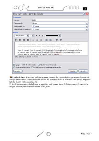 El estilo de lista. Se aplica a las listas y puede contener las características que ves en el cuadro de
diálogo de la derecha, como el cuadro "Iniciar en" donde se indica el número o letra en que empezará
la lista, fuente, estilo, sangrías, etc.
El tipo lista tiene como símbolo que lo identifica un icono en forma de lista como puedes ver en la
imagen anterior para el estilo llamado "estilo_lista".
 