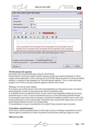 Estilo del párrafo siguiente
Este cuadro solo está disponible para el tipo de estilo Párrafo.
Permite definir el estilo que tendrá el párrafo siguiente al estilo que estamos definiendo. Es decir,
cuando estemos aplicando el estilo y pulsemos la tecla INTRO dejará de aplicarse el estilo que hemos
definido y se aplicará el que pongamos en "Estilo del párrafo siguiente". Esto se suele utilizar por
ejemplo en los títulos en los que el párrafo siguiente será del estilo normal.

  Agregar a la lista de estilos rápidos.
Si no marcas esta casilla el nuevo estilo sólo estará disponible en el documento actual, si la marcas
estará disponible en todos los documentos que utilicen la plantilla actual.
Si la plantilla actual es la plantilla Normal, el nuevo estilo estará disponible también en los nuevos
documentos que se creen. Ya que los documentos nuevos se crean utilizando la plantilla Normal.
Los documentos que existían antes de agregar a la plantilla no tendrán accesible el nuevo estilo, sólo
está accesible para los nuevos documentos. Si queremos que un documento tenga acceso a un estilo
creado después debemos hacerlo con el Organizador.
Te recomendamos ver qué es una plantilla en la unidad 10 para entender mejor este punto.

 Actualizar automáticamente.
Word vuelve a definir automáticamente el estilo cada vez que se modifique manualmente el estilo.
Además aplica la modificación a todos los párrafos del documento actual que tengan ese estilo.

  Borrar un estilo
 