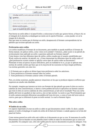 Para borrar un estilo debes ir al panel Estilos y seleccionar el estilo que quieres borrar, al hacer clic en
el triángulo de la derecha se desplegará un menú con la opción Eliminar..., como puedes ver en la
imagen de la derecha.
Hay que tener en cuenta que al eliminar un estilo, desaparecerá el formato correspondiente de los
párrafos que tuvieran aplicado ese estilo.

Preferencias entre estilos
Los estilos modifican el formato de un documento, pero también se puede modificar el formato de
forma manual, sin aplicar estilos, como vimos en la unidad 5. Entonces, ¿Qué ocurre si un párrafo de
un documento tiene aplicado un estilo y queremos aplicarle un formato manual?.
Como hemos visto hay diferentes tipos de estilos, estilos creados por el usuario, predefinidos por
Word, estilos de carácter, de párrafo, etc. ¿Cómo interactuan los diferentes tipos de estilos entre si?
¿Qué preferencias existen cuando se aplican varios tipos de estilos sobre un documento?
Planteado el tema así parece un poco dificultoso, pero en realidad no lo es, ya que se aplican unas
normas de sentido común que hace que en la mayoría de las ocasiones no haya ningún problema.
Las normas generales son estas tres:

1. El formato que se aplica en último lugar tiene preferencia sobre los anteriores.
2. Tiene preferencia el formato manual sobre los estilos.
3. Tiene preferencia el formato carácter sobre el formato párrafo.

Pero, en ciertas ocasiones, pueden aparecer situaciones en las que se producen algunos conflictos que
requieren un estudio más detallado.

Por ejemplo, imagina que tenemos un texto con formato de tipo párrafo que pone la letra en cursiva
(además de otras características), si ahora a cierta palabra del texto le aplicamos un formato carácter
que tiene la letra en cursiva (además de otras características) ¿Cuál será el resultado? Pues esa cierta
palabra del texto no quedará en tipo cursiva, sino en tipo normal. La razón es que Word interpreta que
el estilo carácter pretende diferenciar una palabra del resto de texto, y como el resto del texto está en
cursiva, para que se diferencie la pone en estilo normal. Lo cual es bastante lógico.

Más sobre estilos

  Ámbito de un estilo.
Un aspecto importante al crear un estilo es saber en qué documentos estará visible. Es decir, cuándo
aparece el estilo al desplegar el cuadro de estilos de la barra de formato o cuándo aparece en la lista del
panel de Estilos.

Como norma general un estilo sólo está visible en el documento en que se crea. Si marcamos la casilla
Documentos nuevos basados en esta plantilla estará visible en todos los documentos que se creen con
esa plantilla. En cualquier caso, sólo está visible para los nuevos documentos no para los antiguos. Una
 