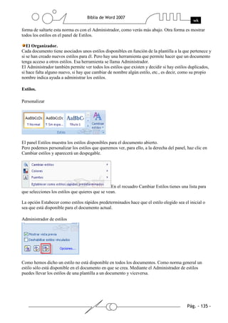 forma de saltarte esta norma es con el Administrador, como verás más abajo. Otra forma es mostrar
todos los estilos en el panel de Estilos.

   El Organizador.
Cada documento tiene asociados unos estilos disponibles en función de la plantilla a la que pertenece y
si se han creado nuevos estilos para él. Pero hay una herramienta que permite hacer que un documento
tenga acceso a otros estilos. Esa herramienta se llama Administrador.
El Administrador también permite ver todos los estilos que existen y decidir si hay estilos duplicados,
si hace falta alguno nuevo, si hay que cambiar de nombre algún estilo, etc., es decir, como su propio
nombre indica ayuda a administrar los estilos.

Estilos.

Personalizar




El panel Estilos muestra los estilos disponibles para el documento abierto.
Pero podemos personalizar los estilos que queremos ver, para ello, a la derecha del panel, haz clic en
Cambiar estilos y aparecerá un despegable.




                                                 En el recuadro Cambiar Estilos tienes una lista para
que selecciones los estilos que quieres que se vean.

La opción Estabecer como estilos rápidos predeterminados hace que el estilo elegido sea el inicial o
sea que está disponible para el documento actual.

Administrador de estilos




Como hemos dicho un estilo no está disponible en todos los documentos. Como norma general un
estilo sólo está disponible en el documento en que se crea. Mediante el Administrador de estilos
puedes llevar los estilos de una plantilla a un documento y viceversa.
 