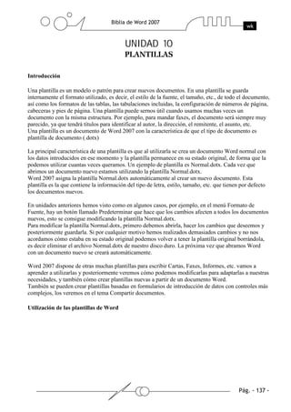 UNIDAD 10


Introducción

Una plantilla es un modelo o patrón para crear nuevos documentos. En una plantilla se guarda
internamente el formato utilizado, es decir, el estilo de la fuente, el tamaño, etc., de todo el documento,
así como los formatos de las tablas, las tabulaciones incluidas, la configuración de números de página,
cabeceras y pies de página. Una plantilla puede sernos útil cuando usamos muchas veces un
documento con la misma estructura. Por ejemplo, para mandar faxes, el documento será siempre muy
parecido, ya que tendrá títulos para identificar al autor, la dirección, el remitente, el asunto, etc.
Una plantilla es un documento de Word 2007 con la característica de que el tipo de documento es
plantilla de documento (.dotx)

La principal característica de una plantilla es que al utilizarla se crea un documento Word normal con
los datos introducidos en ese momento y la plantilla permanece en su estado original, de forma que la
podemos utilizar cuantas veces queramos. Un ejemplo de plantilla es Normal.dotx. Cada vez que
abrimos un documento nuevo estamos utilizando la plantilla Normal.dotx.
Word 2007 asigna la plantilla Normal.dotx automáticamente al crear un nuevo documento. Esta
plantilla es la que contiene la información del tipo de letra, estilo, tamaño, etc. que tienen por defecto
los documentos nuevos.

En unidades anteriores hemos visto como en algunos casos, por ejemplo, en el menú Formato de
Fuente, hay un botón llamado Predeterminar que hace que los cambios afecten a todos los documentos
nuevos, esto se consigue modificando la plantilla Normal.dotx.
Para modificar la plantilla Normal.dotx, primero debemos abrirla, hacer los cambios que deseemos y
posteriormente guardarla. Si por cualquier motivo hemos realizados demasiados cambios y no nos
acordamos cómo estaba en su estado original podemos volver a tener la plantilla original borrándola,
es decir eliminar el archivo Normal.dotx de nuestro disco duro. La próxima vez que abramos Word
con un documento nuevo se creará automáticamente.

Word 2007 dispone de otras muchas plantillas para escribir Cartas, Faxes, Informes, etc. vamos a
aprender a utilizarlas y posteriormente veremos cómo podemos modificarlas para adaptarlas a nuestras
necesidades, y también cómo crear plantillas nuevas a partir de un documento Word.
También se pueden crear plantillas basadas en formularios de introducción de datos con controles más
complejos, los veremos en el tema Compartir documentos.

Utilización de las plantillas de Word
 
