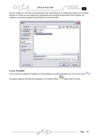 En esta ventana se ven todos los documentos que están dentro de la carpeta que aparece en el campo
Buscar en: Dentro de una carpeta hay documentos pero también puede haber otras carpetas, las
carpetas se reconocen porque tienen delante un icono amarillo.




Cerrar Word2007
Una vez hemos acabado de trabajar con Word debemos cerrarlo haciendo clic en el icono cerrar     de

la esquina superior derecha de la pantalla o en el Botón Office    elegir Salir de Word.
 