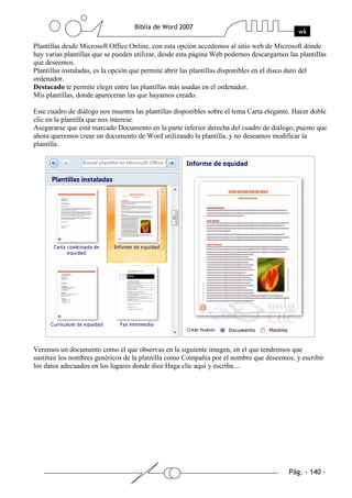 Plantillas desde Microsoft Office Online, con esta opción accedemos al sitio web de Microsoft dónde
hay varias plantillas que se pueden utilizar, desde esta página Web podemos descargarnos las plantillas
que deseemos.
Plantillas instaladas, es la opción que permite abrir las plantillas disponibles en el disco duro del
ordenador.
Destacado te permite elegir entre las plantillas más usadas en el ordenador.
Mis plantillas, donde apareceran las que hayamos creado.

Este cuadro de diálogo nos muestra las plantillas disponibles sobre el tema Carta elegante. Hacer doble
clic en la plantilla que nos interese.
Asegurarse que está marcado Documento en la parte inferior derecha del cuadro de diálogo, puesto que
ahora queremos crear un documento de Word utilizando la plantilla, y no deseamos modificar la
plantilla.




Veremos un documento como el que observas en la siguiente imagen, en el que tendremos que
sustituir los nombres genéricos de la plantilla como Compañia por el nombre que deseemos, y escribir
los datos adecuados en los lugares donde dice Haga clic aquí y escriba....
 