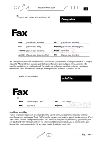 Así conseguiremos escribir un documento con los datos que queramos, como puedes ver en la imagen
siguiente. Ahora sólo nos quedaría guardarlo como haríamos con cualquier otro documento y la
plantilla quedaría en su estado original. De esta forma, utilizando plantillas, podemos crear tantos
documentos como deseemos sin tener que preocuparnos de mantener la plantilla inicial.




Modificar plantillas
Vamos a ver cómo se pueden modificar plantillas ya existentes, así podremos modificar tanto las
plantillas proporcionadas por Word 2007 como las que creemos nosotros a partir de documentos Word
2007, como veremos en el punto siguiente. Para modificar una plantilla primero hay que abrirla, para
ello desde el Botón Office elegir Nuevo y seleccionar Plantillas instaladas, de la misma forma que
hemos visto en el punto anterior. Se abrirá un cuadro de diálogo como éste.
 