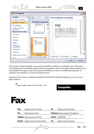 Seleccionar la categoría donde se encuentre la plantilla a modificar, por ejemplo, Fax Profesional.
Si no dispones de esa plantilla, puedes utilizar otra parecida. Ahora, en la parte inferior derecha, en la
zona titulada Crear nuevo, hacer clic donde dice Plantilla, así una vez modificada la plantilla, la
guardará como plantilla y no como documento Word.

Haremos clic en Crear y se abrirá la plantilla Fax profesional (tendrá el diseño que ya vimos en el
punto anterior).
 