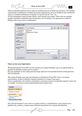 Sobre esa plantilla podremos hacer todas las modificaciones en el diseño que queramos. Por ejemplo,
sustituiremos Compañía por el nombre de nuestra organización, así ya no tendremos que introducirlo
cada vez. También cambiaremos el tamaño y el tipo de letra de "Fax", etc.
Al final obtendremos nuestro propio diseño, como muestra esta imagen. Ahora sólo nos quedaría
guardar la plantilla modificada, para ello hacemos clic en Guardar y nos aparecerá un cuadro de
diálogo como el que vemos a continuación.




Observar dos cosas importantes.

  Automáticamente Word 2007 nos ha colocado en la carpeta Plantillas, que es la carpeta donde se
guardan las plantillas creadas por los usuarios.
Hay que guardarla en esta carpeta para que luego aparezcan en la pestaña General cuando queramos
abrir una plantilla.

  El campo Guardar como tipo está rellenado con Plantilla de Word 2007. Esto es así porque
anteriormente, al abrir la plantilla, elegimos Plantilla en el campo Crear nuevo.
Sólo nos queda darle otro nombre a la plantilla (si queremos conservar la plantilla original) y hacer clic
en Guardar. Ya tenemos nuestra propia plantilla para mandar faxes.




Para utilizarla haremos lo que vimos en el punto anterior y comprobaremos como nuestra nueva
plantilla, Fax_aulaclic, ya aparece para utilizarla normalmente en la opción Mis Plantillas.
 