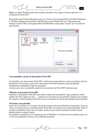 Nota: La carpeta Plantilla puede estar situada en distintos sitios según el sistema operativo y la
instalación de Word 2007.

Por ejemplo, para Windows98 puede estar en C:/Archivos de programa/Microsoft Office/Plantillas o
C:WindowsApplication dataMicrosoftPlantillas y para WindowsXP en C:/Documents and
Settings/"usuario"/Datos de programa/Microsoft/Plantillas sustituyendo "usuario" por el usuario de
cada sistema.




Crear plantillas a partir de documentos Word 2007

Las plantillas y los documentos Word 2007 se diferencian esencialmente en que son distintos tipos de
documentos. Por lo tanto, a partir de un documento Word 2007 podemos crear una plantilla
simplemente cambiándole el tipo de documento.
Así pues, para crear una plantilla a partir de un documento de Word 2007 tendremos que:

  Diseñar el documento Word 2007.
Modificar el documento Word 2007 para darle el aspecto de una plantilla. Aquí, podríamos incluir
campos del estilo "Haga clic aquí..." , aunque no es necesario que una plantilla contenga estos campos.
Por supuesto, también podemos partir de un nuevo documento en blanco para diseñar nuestra plantilla.

   Guardar como plantilla.
Hacer clic en Guardar y en el campo Tipo de documento seleccionar Plantilla de documento. Como ya
vimos en el punto anterior, automáticamente Word 2007 nos colocará en la carpeta Plantillas. Darle el
nombre a la plantilla y hacer clic en Aceptar, a partir de ese momento podremos utilizar nuestra
plantilla desde la carpeta General.
Si guardamos la plantilla en otra carpeta que no sea Plantillas, no veremos la nueva plantilla junto con
el resto de las plantillas al hacer clic en Plantillas generales.
 