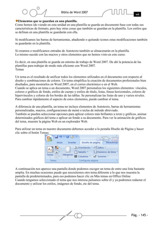 Elementos que se guardan en una plantilla.
Como hemos ido viendo en esta unidad en una plantilla se guarda un documento base con todas sus
características de formato, pero hay otras cosas que también se guardan en la plantilla. Los estilos que
se definan en una plantilla se guardarán con ella.

Si modificamos las barras de herramientas, añadiendo o quitando iconos estas modificaciones también
se guardarán en la plantilla.

Si creamos o modificamos entradas de Autotexto también se almacenarán en la plantilla.
Lo mismo sucede con las macros y otros elementos que no hemos visto en este curso.

Es decir, en una plantilla se guarda un entorno de trabajo de Word 2007. De ahí la potencia de las
plantillas para trabajar de modo más eficiente con Word 2007.
Temas

Un tema es el resultado de unificar todos los elementos utilizados en el documento con respecto al
diseño y combinaciones de colores. Un tema simplifica la creación de documentos profesionales bien
diseñados, para mostrarlos en Word 2007, en el correo electrónico o en el Web.
Cuando se aplica un tema a un documento, Word 2007 personaliza los siguientes elementos: vínculos,
colores o gráficos de fondo, estilos de cuerpo y estilos de título, listas, líneas horizontales, colores de
hipervínculos y colores de los bordes de las tablas. Se personalizan las listas de uno y varios niveles.
Para cambiar rápidamente el aspecto de estos elementos, puede cambiar el tema.

A diferencia de una plantilla, un tema no incluye elementos de Autotexto, barras de herramientas
personalizadas, macros, configuraciones de menú o teclas de método abreviado.
También se pueden seleccionar opciones para aplicar colores más brillantes a texto y gráficos, animar
determinados gráficos del tema o aplicar un fondo a su documento. Para ver la animación de gráficos
del tema, muestre la página Web en un explorador Web.

Para utilizar un tema en nuestro documento debemos acceder a la pestaña Diseño de Página y hacer
clic sobre el botón Temas:




A continuación nos aparece una pantalla donde podemos escoger un tema de entre una lista bastante
amplia. En muchas ocasiones puede que necesitemos otro tema diferente a lo que nos muestra la
pantalla de predeterminados, para eso podemos hacer clic en Más temas en Office Online
Cuando tengamos seleccionado el tema que nos interesa pulsamos sobre él y ya podremos redactar el
documento y utilizar los estilos, imágenes de fondo, etc del tema.
 