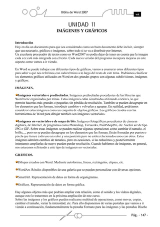 UNIDAD 11

Introducción
Hoy en día un documento para que sea considerado como un buen documento debe incluir, siempre
que sea necesario, gráficos o imágenes, sobre todo si se va a distribuir por Internet.
Un excelente procesador de textos como es Word2007 no podía dejar de tener en cuenta que la imagen
cada vez está más integrada con el texto. Cada nueva versión del programa incorpora mejoras en este
aspecto como vamos a ir viendo.

En Word se puede trabajar con diferentes tipos de gráficos, vamos a enumerar estos diferentes tipos
para saber a que nos referimos con cada término a lo largo del resto de este tema. Podríamos clasificar
los elementos gráficos utilizados en Word en dos grandes grupos con algunas subdivisiones, imágenes
y gráficos:

IMÁGENES.

  Imágenes vectoriales o prediseñadas. Imágenes prediseñadas procedentes de las librerías que
Word tiene organizadas por temas. Estas imágenes están construidas utilizando vectores, lo que
permite hacerlas más grandes o pequeñas sin pérdida de resolución. También se pueden desagrupar en
los elementos que las forman, introducir cambios y volverlas a agrupar. En realidad, podríamos
considerar estas imágenes como un conjunto de objetos gráficos. Los gráficos creados con las
herramientas de Word para dibujar también son imágenes vectoriales.

  Imágenes no vectoriales o de mapa de bits. Imágenes fotográficas procedentes de cámaras
digitales, de Internet, de programas como Photoshop, Fireworks, PaintShopPro, etc. Suelen ser de tipo
JPG o GIF. Sobre estas imágenes se pueden realizar algunas operaciones como cambiar el tamaño, el
brillo,..., pero no se pueden desagrupar en los elementos que las forman. Están formadas por puntos o
pixels que tienen cada uno un color y una posición pero no están relacionados unos con otros. Estas
imágenes admiten cambios de tamaños, pero en ocasiones, si las reducimos y posteriormente
intentamos ampliarlas de nuevo pueden perder resolución. Cuando hablemos de imágenes, en general,
nos estaremos refiriendo a este tipo de imágenes no vectoriales.

GRÁFICOS.

  Dibujos creados con Word. Mediante autoformas, líneas, rectángulos, elipses, etc.

  WordArt. Rótulos disponibles de una galería que se pueden personalizar con diversas opciones.

  SmartArt. Representación de datos en forma de organigramas.

  Gráficos. Representación de datos en forma gráfica.

Hay algunos objetos más que podrían ampliar esta relación, como el sonido y los vídeos digitales,
aunque esto lo trataremos en la próxima ampliación de este curso.
Sobre las imágenes y los gráficos pueden realizarse multitud de operaciones, como mover, copiar,
cambiar el tamaño, variar la intensidad, etc. Para ello disponemos de varias pestañas que vamos a ir
viendo a continuación, fundamentalmente la pestaña Formato para las imágenes y las pestañas Diseño
 