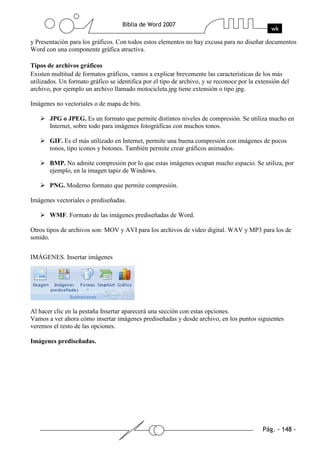 y Presentación para los gráficos. Con todos estos elementos no hay excusa para no diseñar documentos
Word con una componente gráfica atractiva.

Tipos de archivos gráficos
Existen multitud de formatos gráficos, vamos a explicar brevemente las características de los más
utilizados. Un formato gráfico se identifica por el tipo de archivo, y se reconoce por la extensión del
archivo, por ejemplo un archivo llamado motocicleta.jpg tiene extensión o tipo jpg.

Imágenes no vectoriales o de mapa de bits.

       JPG o JPEG. Es un formato que permite distintos niveles de compresión. Se utiliza mucho en
       Internet, sobre todo para imágenes fotográficas con muchos tonos.

       GIF. Es el más utilizado en Internet, permite una buena compresión con imágenes de pocos
       tonos, tipo iconos y botones. También permite crear gráficos animados.

       BMP. No admite compresión por lo que estas imágenes ocupan mucho espacio. Se utiliza, por
       ejemplo, en la imagen tapiz de Windows.

       PNG. Moderno formato que permite compresión.

Imágenes vectoriales o prediseñadas.

       WMF. Formato de las imágenes prediseñadas de Word.

Otros tipos de archivos son: MOV y AVI para los archivos de vídeo digital. WAV y MP3 para los de
sonido.


IMÁGENES. Insertar imágenes




Al hacer clic en la pestaña Insertar aparecerá una sección con estas opciones.
Vamos a ver ahora cómo insertar imágenes prediseñadas y desde archivo, en los puntos siguientes
veremos el resto de las opciones.

Imágenes prediseñadas.
 