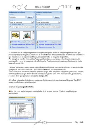 Si hacemos clic en Imágenes prediseñadas aparece el panel lateral de Imágenes prediseñadas, que
puedes ver en esta imagen de al lado. En el cuadro Buscar introduciremos las palabras que describan lo
que buscamos, si lo dejamos en blanco, aparecerán todas la imágenes disponibles.
Por ejemplo al escribir "motocicleta" aparecen la imágenes que tengan relación con ese concepto,
como puedes ver en la imagen de más a la derecha. Para insertar una imagen en el documento basta
hacer clic sobre ella.

También tenemos el cuadro Buscar en que nos permite indicar en donde se realizará la búsqueda, por
ejemplo, en Mis colecciones, en Colecciones de Office o en Colecciones web.
En el cuadro Los resultados deben ser podemos elegir entre imágenes, fotografías, películas o sonidos;
también podemos elegir dentro de cada uno de estos grupos unos tipos más concretos, por ejemplo,
podemos decir que queremos fotografías de tipo JPG.

Al realizar búsquedas de imágenes puede que el sistema solicite que insertes el disco de Word2007
para copiar la imagen a tu disco duro.

Insertar imágenes prediseñadas.

  Haz clic en el botón Imágenes prediseñadas de la pestaña Insertar. Verás el panel Imágenes
prediseñadas.
 