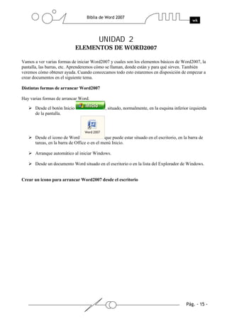 UNIDAD 2

Vamos a ver varias formas de iniciar Word2007 y cuales son los elementos básicos de Word2007, la
pantalla, las barras, etc. Aprenderemos cómo se llaman, donde están y para qué sirven. También
veremos cómo obtener ayuda. Cuando conozcamos todo esto estaremos en disposición de empezar a
crear documentos en el siguiente tema.

Distintas formas de arrancar Word2007

Hay varias formas de arrancar Word.

       Desde el botón Inicio                  , situado, normalmente, en la esquina inferior izquierda
       de la pantalla.




       Desde el icono de Word                 que puede estar situado en el escritorio, en la barra de
       tareas, en la barra de Office o en el menú Inicio.

       Arranque automático al iniciar Windows.

       Desde un documento Word situado en el escritorio o en la lista del Explorador de Windows.


Crear un icono para arrancar Word2007 desde el escritorio
 