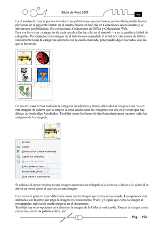 En el cuadro de Buscar puedes introducir las palabras que quieres buscar pero también puedes buscar
por temas de la siguiente forma: en el cuadro Buscar en haz clic en Colecciones seleccionadas y se
abrirán tres posibilidades, Mis colecciones, Colecciones de Office y Colecciones Web.
Para ver los temas o categorías de cada una de ellas haz clic en el símbolo + y se expandirá el árbol de
categorías. Por ejemplo, en la imagen de al lado hemos expandido el árbol de Colecciones de Office.
Inicialmente todas la categorías aparecen con la casilla marcada, pero puedes dejar marcadas sólo las
que te interesen.




En nuestro caso hemos marcado la categoría Académico y hemos obtenido las imágenes que ves en
esta imagen. Si quieres que se amplie la zona donde están las imágenes haz clic en el icono que hay
debajo de donde dice Resultados. También tienes las barras de desplazamiento para recorrer todas las
imágenes de la categoría.




Si colocas el cursor encima de una imagen aparecerá un triángulo a la derecha, si haces clic sobre él se
abrirá un menú como el que ves en esta imagen.

Este menú te permite hacer diferentes cosas con la imagen que tienes seleccionada. Las opciones más
utilizadas son Insertar que pega la imagen en el documento Word; y Copiar que copia la imagen al
portapapeles, más tarde puedes pegarla en el documento.
También hay otras opciones para eliminar la imagen de la Galería multimedia, Copiar la imagen a otra
colección, editar las palabras clave, etc.
 