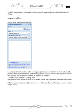 También se pueden traer imágenes desde Internet con la opción Imágenes prediseñadas de Office
Online.

Imágenes y gráficos.

Insertar desde la Galeria multimedía




La galería multimedia contiene todas las imágenes prediseñadas (clips) tanto de Microsoft como las
nuestras. Desde el panel Imágenes prediseñadas podemos acceder a opciones para organizar nuestros
clips o buscar más imágenes en Internet, en la página de Microsoft.
Veamos primero la opción Organizar clips...
Si no tienes el panel abierto ábrelo desde la pestaña Insertar y seleccionando Imágenes prediseñadas.

Si hacemos clic en Organizar clips... aparecerá un cuadro de diálogo similar al que ves en la siguiente
imagen inferior.
 