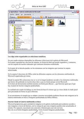 Los clips están organizados en colecciones temáticas.

En este cuadro tenemos disponibles las diferentes colecciones de la galería de Microsoft.
En la parte izquierda hay una lista de carpetas, en forma de árbol que puede expandirse y contraerse,
con las carpetas de nuestro ordenador que contienen elementos multimedia.

En la parte de la derecha puedes ver las miniaturas con las imágenes que contiene la carpeta
seleccionada.

En la carpeta Colecciones de Office están las diferentes carpetas con los elementos multimedia de
Microsoft organizadas por temas.

Desde la carpeta Mis colecciones (no se ve en la imagen) podemos acceder a los elementos multimedia
que hemos ido grabando en nuestro disco duro y que no tienen porque ser de Microsoft.
En la barra de herramientas también tenemos un botón para Buscar..., que funciona igual que el que
hay el panel de Insertar imágenes prediseñadas.

En realidad este cuadro de diálogo es otra forma de hacer lo mismo que ya vimos desde el citado panel
pero presentado de forma un poco diferente.

Si no encontramos la imagen que se adapte a nuestras necesidades podemos buscar más imágenes en la
Galería multimedia en línea (o Imágenes prediseñadas de Office Online).

Insertar desde la Galeria multimedía en línea
Microsoft proporciona gran cantidad de imágenes en la galería multimedia pero podemos acceder a
más imágenes a través de Internet, con la ventaja de que estas imágenes pueden estar actualizadas al
minuto. Por supuesto, necesitarás una conexión a Internet para usar este servicio.
Haz clic en el botón Imágenes prediseñadas. Verás el panel Imágenes prediseñadas.
 