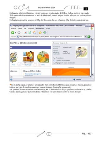 En la parte inferior si hacemos clic en Imágenes prediseñadas de Office Online abrirá el navegador
Web y entrará directamente en la web de Microsoft, en una página similar a la que ves en la siguiente
imagen:
En la página principal tenemos el Clip del día, cada día nos ofrece un Clip distinto para descargar.




  En la parte superior tenemos un recuadro para introducir el término que deseamos buscar, podemos
indicar qué tipo de medios queremos buscar, imagen, fotografía, sonido, etc.
Por ejemplo, vamos a realizar una búsqueda por la palabra clave Playa que introducimos en el cuadro
Galería de imágenes y pulsamos Intro o hacemos clic con el ratón sobre el botón Buscar.
 