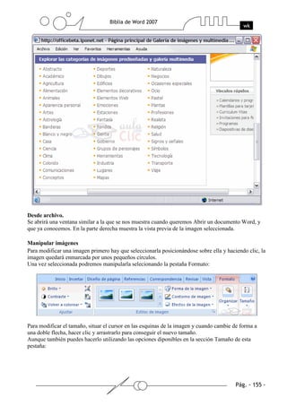 Desde archivo.
Se abrirá una ventana similar a la que se nos muestra cuando queremos Abrir un documento Word, y
que ya conocemos. En la parte derecha muestra la vista previa de la imagen seleccionada.

Manipular imágenes
Para modificar una imagen primero hay que seleccionarla posicionándose sobre ella y haciendo clic, la
imagen quedará enmarcada por unos pequeños círculos.
Una vez seleccionada podremos manipularla selecionando la pestaña Formato:




Para modificar el tamaño, situar el cursor en las esquinas de la imagen y cuando cambie de forma a
una doble flecha, hacer clic y arrastrarlo para conseguir el nuevo tamaño.
Aunque también puedes hacerlo utilizando las opciones diponibles en la sección Tamaño de esta
pestaña:
 