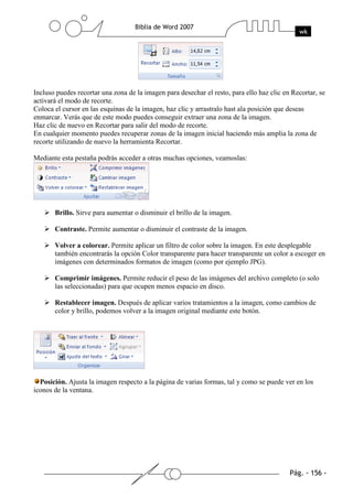 Incluso puedes recortar una zona de la imagen para desechar el resto, para ello haz clic en Recortar, se
activará el modo de recorte.
Coloca el cursor en las esquinas de la imagen, haz clic y arrastralo hast ala posición que deseas
enmarcar. Verás que de este modo puedes conseguir extraer una zona de la imagen.
Haz clic de nuevo en Recortar para salir del modo de recorte.
En cualquier momento puedes recuperar zonas de la imagen inicial haciendo más amplia la zona de
recorte utilizando de nuevo la herramienta Recortar.

Mediante esta pestaña podrás acceder a otras muchas opciones, veamoslas:




       Brillo. Sirve para aumentar o disminuir el brillo de la imagen.

       Contraste. Permite aumentar o disminuir el contraste de la imagen.

       Volver a colorear. Permite aplicar un filtro de color sobre la imagen. En este desplegable
       también encontrarás la opción Color transparente para hacer transparente un color a escoger en
       imágenes con determinados formatos de imagen (como por ejemplo JPG).

       Comprimir imágenes. Permite reducir el peso de las imágenes del archivo completo (o solo
       las seleccionadas) para que ocupen menos espacio en disco.

       Restablecer imagen. Después de aplicar varios tratamientos a la imagen, como cambios de
       color y brillo, podemos volver a la imagen original mediante este botón.




  Posición. Ajusta la imagen respecto a la página de varias formas, tal y como se puede ver en los
iconos de la ventana.
 