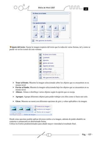 Ajuste del texto: Ajusta la imagen respecto del texto que la rodea de varias formas, tal y como se
puede ver en los iconos de esta ventana.




       Traer al frente. Muestra la imagen seleccionada sobre los objetos que se encuentren en su
       mismo nivel.
       Enviar al fondo. Muestra la imagen seleccionada bajo los objetos que se encuentren en su
       mismo nivel.
       Alinear. Alinea o distribuye varios objetos según la opción que se escoja.

       Agrupar. Agrupa diferentes objetos para poder trabajar con ellos como si fuese uno solo.

       Girar. Muestra un menú con diferentes opciones de giro y volteo aplicables a la imagen.




Desde estas opcoines podrás aplicar diversos estilos a tu imagen, además de poder añadirle un
contorno o enmarcarla en determinada forma.
Utiliza los Estilos predeterminados para añadir mayor vistosidad al resultado final.
 
