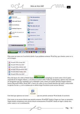 Para crear un icono en el escritorio desde el que podamos arrancar Word hay que situarse como se ve
en la imagen.




Para ello hacer clic sobre el botón Inicio                 se despliega un menú como el de la parte
izquierda de la imagen inferior, y al colocar el cursor sobre Todos los programas, aparece otra lista con
los programas que hay instalados en tu ordenador como vemos en la parte derecha imagen inferior,
buscar Microsoft Office Word 2007 y hacer clic sobre él con el botón derecho del ratón y seleccionar
la opción Enviar a, y en la ventana que se abrirá elegir Escritorio (crear acceso directo).




Esto hará que aparezca un icono               que nos permite arrancar Word desde el escritorio.

Este icono es un acceso directo que permite arrancar Word2007 desde el lugar en el que se encuentre.
Según donde coloquemos este acceso directo arrancaremos Word2007 desde un lugar o desde otro,
como vamos a ver a continuación.
 