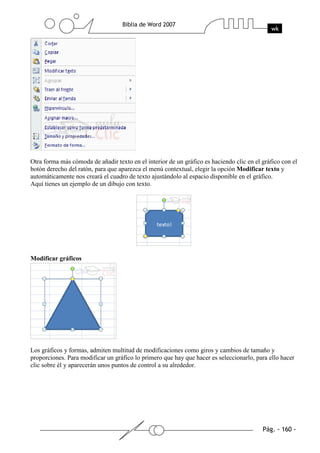 Otra forma más cómoda de añadir texto en el interior de un gráfico es haciendo clic en el gráfico con el
botón derecho del ratón, para que aparezca el menú contextual, elegir la opción Modificar texto y
automáticamente nos creará el cuadro de texto ajustándolo al espacio disponible en el gráfico.
Aquí tienes un ejemplo de un dibujo con texto.




Modificar gráficos




Los gráficos y formas, admiten multitud de modificaciones como giros y cambios de tamaño y
proporciones. Para modificar un gráfico lo primero que hay que hacer es seleccionarlo, para ello hacer
clic sobre él y aparecerán unos puntos de control a su alrededor.
 