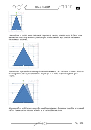 Para modificar el tamaño, situar el cursor en los puntos de control y, cuando cambie de forma a una
doble flecha, hacer clic y arrastrarlo para conseguir el nuevo tamaño. Aquí vemos el resultado de
arrastrar hacia la derecha.




Para mantener la proporción mantener pulsada la tecla MAYÚSCULAS mientras se arrastra desde una
de las esquinas. Como se puede ver en esta imagen que se ha hecho un poco más grande que la
original.




Algunos gráficos también tienen un rombo amarillo que sirve para distorsionar o cambiar la forma del
gráfico. En este caso un triangulo isósceles se ha convertido en escaleno.
 