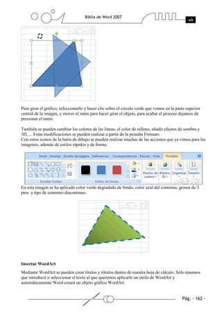 Para girar el gráfico, seleccionarlo y hacer clic sobre el circulo verde que vemos en la parte superior
central de la imágen, y mover el ratón para hacer girar el objeto, para acabar el proceso dejamos de
presionar el ratón.

También se pueden cambiar los colores de las líneas, el color de relleno, añadir efectos de sombra y
3D, ... Estas modificaciones se pueden realizar a partir de la pestaña Formato.
Con estos iconos de la barra de dibujo se pueden realizar muchas de las acciones que ya vimos para las
imagenes, además de estilos rápidos y de forma.




En esta imagen se ha aplicado color verde degradado de fondo, color azul del contorno, grosor de 3
ptos. y tipo de contorno discontinuo.




Insertar WordArt
Mediante WordArt se pueden crear títulos y rótulos dentro de nuestra hoja de cálculo. Sólo tenemos
que introducir o seleccionar el texto al que queremos aplicarle un estilo de WordArt y
automáticamente Word creará un objeto gráfico WordArt.
 