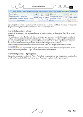 Desde la pestaña Formato que hemos visto anteriormente podremos establecer el estilo y visulaización
del gráfico tanto globalmente como de cada uno de sus componentes.

Insertar imágenes desde Internet
Muchas de las imágenes que vemos en Internet se pueden copiar a un documento Word de la forma
siguiente.
Hacer clic con el botón derecho del ratón en la imagen que queremos traer de Internet, se abrirá una
ventana con una opción similar a Guardar imagen como... (dependiendo del navegador que utilices)
que nos permitirá grabar dicha imagen en un fichero de nuestro disco duro. A partir de ese momento
podemos insertarla como se explica en el punto insertar imágenes desde archivo.
En los navegadores más modernos al colocar el cursor sobre una imagen aparecen estos iconos
             en una esquina de la imagen, si haces clic en el icono del disquete aparecerá el mismo
menú Guardar imagen como... a que hacíamos referencia anteriormente.

Insertar imágenes desde el portapapeles
Desde otro programa, por ejemplo, Paint o Photoshop, podemos copiar una imagen en el portapapeles,
al volver a Word, bastará hacer clic en el icono Pegar, para copiarla desde el portapapeles.
 