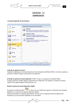 UNIDAD 12


Se puede imprimir de dos formas:




a) Desde la opción de menú
 Impresión rápida que se encuentra dentro del menú Imprimir del Botón Office. Se utiliza cuando no
queremos cambiar ninguna característica de impresión.


b) Desde la opción de menú Imprimir (CTRL+P) que se encuentra en el Botón Office.
Cuando queremos cambiar alguna característica de impresión. Por ejemplo, el número de copias,
imprimir sólo alguna página del documento, etc...

Desde la opción de menú Impresión rápida

Se pincha en el Botón Office       , se hace clic en la flecha que aparece a la derecha del comando
Imprimir y se selecciona la opción Impresión rápida.
Nuestro documento se imprime directamente. En este caso se imprimen todas las páginas del
documento, con las opciones definidas en ese momento.
 