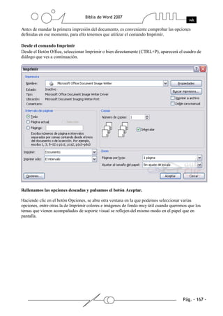 Antes de mandar la primera impresión del documento, es conveniente comprobar las opciones
definidas en ese momento, para ello tenemos que utilizar el comando Imprimir.

Desde el comando Imprimir
Desde el Botón Office, seleccionar Imprimir o bien directamente (CTRL+P), aparecerá el cuadro de
diálogo que ves a continuación.




Rellenamos las opciones deseadas y pulsamos el botón Aceptar.

Haciendo clic en el botón Opciones, se abre otra ventana en la que podemos seleccionar varias
opciones, entre otras la de Imprimir colores e imágenes de fondo muy útil cuando queremos que los
temas que vienen acompañados de soporte visual se reflejen del mismo modo en el papel que en
pantalla.
 