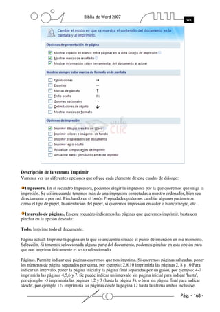 Descripción de la ventana Imprimir
Vamos a ver las diferentes opciones que ofrece cada elemento de este cuadro de diálogo:

  Impresora. En el recuadro Impresora, podemos elegir la impresora por la que queremos que salga la
impresión. Se utiliza cuando tenemos más de una impresora conectadas a nuestro ordenador, bien sea
directamente o por red. Pinchando en el botón Propiedades podemos cambiar algunos parámetros
como el tipo de papel, la orientación del papel, si queremos impresión en color o blanco/negro, etc...

  Intervalo de páginas. En este recuadro indicamos las páginas que queremos imprimir, basta con
pinchar en la opción deseada:

Todo. Imprime todo el documento.

Página actual. Imprime la página en la que se encuentra situado el punto de inserción en ese momento.
Selección. Si tenemos seleccionada alguna parte del documento, podemos pinchar en esta opción para
que nos imprima únicamente el texto seleccionado.

Páginas. Permite indicar qué páginas queremos que nos imprima. Si queremos páginas salteadas, poner
los números de página separados por coma, por ejemplo: 2,8,10 imprimiría las páginas 2, 8 y 10 Para
indicar un intervalo, poner la página inicial y la página final separadas por un guión, por ejemplo: 4-7
imprimiría las páginas 4,5,6 y 7. Se puede indicar un intervalo sin página inicial para indicar 'hasta',
por ejemplo: -3 imprimiría las paginas 1,2 y 3 (hasta la página 3); o bien sin página final para indicar
'desde', por ejemplo 12- imprimiría las páginas desde la página 12 hasta la última ambas inclusive.
 