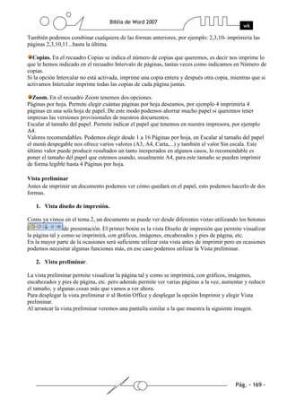 También podemos combinar cualquiera de las formas anteriores, por ejemplo: 2,3,10- imprimiría las
páginas 2,3,10,11...hasta la última.

  Copias. En el recuadro Copias se indica el número de copias que queremos, es decir nos imprime lo
que le hemos indicado en el recuadro Intervalo de páginas, tantas veces como indicamos en Número de
copias.
Si la opción Intercalar no está activada, imprime una copia entera y después otra copia, mientras que si
activamos Intercalar imprime todas las copias de cada página juntas.

   Zoom. En el recuadro Zoom tenemos dos opciones.
Páginas por hoja. Permite elegir cuántas páginas por hoja deseamos, por ejemplo 4 imprimiría 4
páginas en una sola hoja de papel. De este modo podemos ahorrar mucho papel si queremos tener
impresas las versiones provisionales de nuestros documentos.
Escalar al tamaño del papel. Permite indicar el papel que tenemos en nuestra impresora, por ejemplo
A4.
Valores recomendables. Podemos elegir desde 1 a 16 Páginas por hoja, en Escalar al tamaño del papel
el menú despegable nos ofrece varios valores (A3, A4, Carta,...) y también el valor Sin escala. Este
último valor puede producir resultados un tanto inesperados en algunos casos, lo recomendable es
poner el tamaño del papel que estemos usando, usualmente A4, para este tamaño se pueden imprimir
de forma legible hasta 4 Páginas por hoja.

Vista preliminar
Antes de imprimir un documento podemos ver cómo quedará en el papel, esto podemos hacerlo de dos
formas.

   1. Vista diseño de impresión.

Como ya vimos en el tema 2, un documento se puede ver desde diferentes vistas utilizando los botones
                 de presentación. El primer botón es la vista Diseño de impresión que permite visualizar
la página tal y como se imprimirá, con gráficos, imágenes, encabezados y pies de página, etc.
En la mayor parte de la ocasiones será suficiente utilizar esta vista antes de imprimir pero en ocasiones
podemos necesitar algunas funciones más, en ese caso podemos utilizar la Vista preliminar.

   2. Vista preliminar.

La vista preliminar permite visualizar la página tal y como se imprimirá, con gráficos, imágenes,
encabezados y pies de página, etc. pero además permite ver varias páginas a la vez, aumentar y reducir
el tamaño, y algunas cosas más que vamos a ver ahora.
Para desplegar la vista preliminar ir al Botón Office y desplegar la opción Imprimir y elegir Vista
preliminar.
Al arrancar la vista preliminar veremos una pantalla similar a la que muestra la siguiente imagen.
 