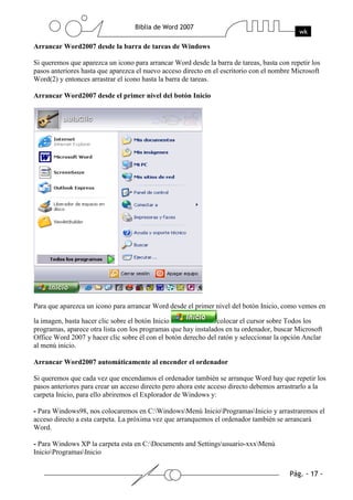 Arrancar Word2007 desde la barra de tareas de Windows

Si queremos que aparezca un icono para arrancar Word desde la barra de tareas, basta con repetir los
pasos anteriores hasta que aparezca el nuevo acceso directo en el escritorio con el nombre Microsoft
Word(2) y entonces arrastrar el icono hasta la barra de tareas.

Arrancar Word2007 desde el primer nivel del botón Inicio




Para que aparezca un icono para arrancar Word desde el primer nivel del botón Inicio, como vemos en

la imagen, basta hacer clic sobre el botón Inicio               colocar el cursor sobre Todos los
programas, aparece otra lista con los programas que hay instalados en tu ordenador, buscar Microsoft
Office Word 2007 y hacer clic sobre él con el botón derecho del ratón y seleccionar la opción Anclar
al menú inicio.

Arrancar Word2007 automáticamente al encender el ordenador

Si queremos que cada vez que encendamos el ordenador también se arranque Word hay que repetir los
pasos anteriores para crear un acceso directo pero ahora este acceso directo debemos arrastrarlo a la
carpeta Inicio, para ello abriremos el Explorador de Windows y:

- Para Windows98, nos colocaremos en C:WindowsMenú InicioProgramasInicio y arrastraremos el
acceso directo a esta carpeta. La próxima vez que arranquemos el ordenador también se arrancará
Word.

- Para Windows XP la carpeta esta en C:Documents and Settingsusuario-xxxMenú
InicioProgramasInicio
 