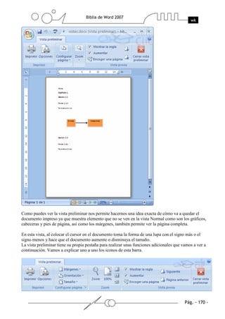 Como puedes ver la vista preliminar nos permite hacernos una idea exacta de cómo va a quedar el
documento impreso ya que muestra elemento que no se ven en la vista Normal como son los gráficos,
cabeceras y pies de página, así como los márgenes, también permite ver la página completa.

En esta vista, al colocar el cursor en el documento toma la forma de una lupa con el signo más o el
signo menos y hace que el documento aumente o disminuya el tamaño.
La vista preliminar tiene su propia pestaña para realizar unas funciones adicionales que vamos a ver a
continuación. Vamos a explicar uno a uno los iconos de esta barra.
 