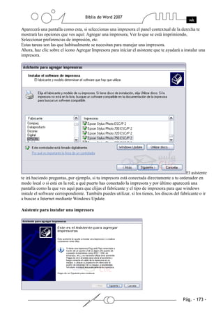 Aparecerá una pantalla como esta, si seleccionas una impresora el panel contextual de la derecha te
mostrará las opciones que ves aquí: Agregar una impresora, Ver lo que se está imprimiendo,
Seleccionar preferencias de impresión, etc.
Estas tareas son las que habitualmente se necesitan para manejar una impresora.
Ahora, haz clic sobre el icono Agregar Impresora para iniciar el asistente que te ayudará a instalar una
impresora.




                                                                                               El asistente
te irá haciendo preguntas, por ejemplo, si tu impresora está conectada directamente a tu ordenador en
modo local o si está en la red; a qué puerto has conectado la impresora y por último aparecerá una
pantalla como la que ves aquí para que elijas el fabricante y el tipo de impresora para que windows
instale el software correspondiente. También puedes utilizar, si los tienes, los discos del fabricante o ir
a buscar a Internet mediante Windows Update.

Asistente para instalar una impresora
 