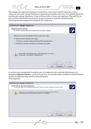 Para agregar una impresora despliega el menú Inicio, selecciona la opción Impresoras y faxes.
Ahora, haz clic sobre Agregar Impresora y aparecerá una pantalla como esta. Es la pantalla inicial del
asistente para agregar impresoras. Como ya hemos dicho, si tienes una impresora, Plug and Play no
será necesario que ejecutes este proceso, ya que el sistema la instalará automáticamente.
Pulsa Siguiente para empezar la instalación de la impresora.




Lo primero que te preguntará el asistente será si la impresora está conectada directamente a tu
ordenador (impresora local) o si está en la red. Si es local puedes marcar también la casilla Detectar e
instalar mi impresora Plug and Play automáticamente.
Pulsa Siguiente.
 
