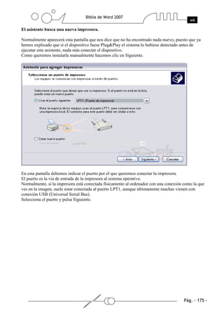 El asistente busca una nueva impresora.

Normalmente aparecerá esta pantalla que nos dice que no ha encontrado nada nuevo, puesto que ya
hemos explicado que si el dispositivo fuese Plug&Play el sistema lo hubiese detectado antes de
ejecutar este asistente, nada más conectar el dispositivo.
Como queremos instalarla manualmente hacemos clic en Siguiente.




En esta pantalla debemos indicar el puerto por el que queremos conectar la impresora.
El puerto es la vía de entrada de la impresora al sistema operativo.
Normalmente, si la impresora está conectada físicamente al ordenador con una conexión como la que
ves en la imagen, suele estar conectada al puerto LPT1, aunque últimamente muchas vienen con
conexión USB (Universal Serial Bus).
Selecciona el puerto y pulsa Siguiente.
 