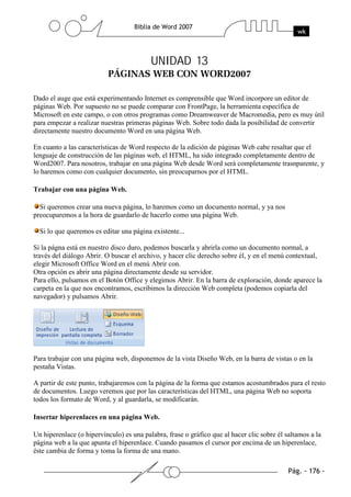 UNIDAD 13


Dado el auge que está experimentando Internet es comprensible que Word incorpore un editor de
páginas Web. Por supuesto no se puede comparar con FrontPage, la herramienta específica de
Microsoft en este campo, o con otros programas como Dreamweaver de Macromedia, pero es muy útil
para empezar a realizar nuestras primeras páginas Web. Sobre todo dada la posibilidad de convertir
directamente nuestro documento Word en una página Web.

En cuanto a las características de Word respecto de la edición de páginas Web cabe resaltar que el
lenguaje de construcción de las páginas web, el HTML, ha sido integrado completamente dentro de
Word2007. Para nosotros, trabajar en una página Web desde Word será completamente trasnparente, y
lo haremos como con cualquier documento, sin preocuparnos por el HTML.

Trabajar con una página Web.

  Si queremos crear una nueva página, lo haremos como un documento normal, y ya nos
preocuparemos a la hora de guardarlo de hacerlo como una página Web.

  Si lo que queremos es editar una página existente...

Si la págna está en nuestro disco duro, podemos buscarla y abrirla como un documento normal, a
través del diálogo Abrir. O buscar el archivo, y hacer clic derecho sobre él, y en el menú contextual,
elegir Microsoft Office Word en el menú Abrir con.
Otra opción es abrir una página directamente desde su servidor.
Para ello, pulsamos en el Botón Office y elegimos Abrir. En la barra de exploración, donde aparece la
carpeta en la que nos encontramos, escribimos la dirección Web completa (podemos copiarla del
navegador) y pulsamos Abrir.




Para trabajar con una página web, disponemos de la vista Diseño Web, en la barra de vistas o en la
pestaña Vistas.

A partir de este punto, trabajaremos con la página de la forma que estamos acostumbrados para el resto
de documentos. Luego veremos que por las características del HTML, una página Web no soporta
todos los formato de Word, y al guardarla, se modificarán.

Insertar hiperenlaces en una página Web.

Un hiperenlace (o hipervínculo) es una palabra, frase o gráfico que al hacer clic sobre él saltamos a la
página web a la que apunta el hiperenlace. Cuando pasamos el cursor por encima de un hiperenlace,
éste cambia de forma y toma la forma de una mano.
 