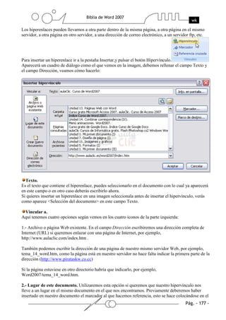 Los hiperenlaces pueden llevarnos a otra parte dentro de la misma página, a otra página en el mismo
servidor, a otra página en otro servidor, a una dirección de correo electrónico, a un servidor ftp, etc.




Para insertar un hiperenlace ir a la pestaña Insertar,y pulsar el botón Hipervínculo.
Aparecerá un cuadro de diálogo como el que vemos en la imagen, debemos rellenar el campo Texto y
el campo Dirección, veamos cómo hacerlo:




  Texto.
Es el texto que contiene el hiperenlace, puedes seleccionarlo en el documento con lo cual ya aparecerá
en este campo o en otro caso deberás escribirlo ahora.
Si quieres insertar un hiperenlace en una imagen seleccionala antes de insertar el hipervínculo, verás
como aparece <Selección del documento> en este campo Texto.

 Vincular a.
Aquí tenemos cuatro opciones según vemos en los cuatro iconos de la parte izquierda:

1.- Archivo o página Web existente. En el campo Dirección escribiremos una dirección completa de
Internet (URL) si queremos enlazar con una página de Internet, por ejemplo,
http://www.aulaclic.com/index.htm .

También podemos escribir la dirección de una página de nuestro mismo servidor Web, por ejemplo,
tema_14_word.htm, como la página está en nuestro servidor no hace falta indicar la primera parte de la
dirección (http://www.pirataskw.co.cc)

Si la página estuviese en otro directorio habría que indicarlo, por ejemplo,
Word2007/tema_14_word.htm.

2.- Lugar de este documento. Utilizaremos esta opción si queremos que nuestro hipervínculo nos
lleve a un lugar en el mismo documento en el que nos encontramos. Previamente deberemos haber
insertado en nuestro documento el marcador al que hacemos referencia, esto se hace colocándose en el
 