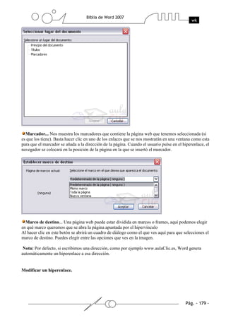 Marcador... Nos muestra los marcadores que contiene la página web que tenemos seleccionada (si
es que los tiene). Basta hacer clic en uno de los enlaces que se nos mostrarán en una ventana como esta
para que el marcador se añada a la dirección de la página. Cuando el usuario pulse en el hiperenlace, el
navegador se colocará en la posición de la página en la que se insertó el marcador.




  Marco de destino... Una página web puede estar dividida en marcos o frames, aquí podemos elegir
en qué marco queremos que se abra la página apuntada por el hipervínculo
Al hacer clic en este botón se abrirá un cuadro de diálogo como el que ves aquí para que selecciones el
marco de destino. Puedes elegir entre las opciones que ves en la imagen.

 Nota: Por defecto, si escribimos una dirección, como por ejemplo www.aulaClic.es, Word genera
automáticamente un hiperenlace a esa dirección.


Modificar un hiperenlace.
 