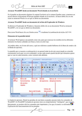 Arrancar Word2007 desde un documento Word situado en el escritorio

Si al guardar un documento elegimos la carpeta Escritorio en la ventana Guardar como, crearemos un
acceso directo al documento Word que quedará situado en el escritorio. Al hacer doble clic en este
icono se arrancará Word a la vez que se abrirá ese documento.

Arrancar Word2007 desde un documento de la lista del Explorador de Windows

Si abrimos el Explorador de Windows y hacemos doble clic en un documento Word se arrancará
Word2007, a la vez que se abrirá ese documento.

Para cerrar Word hacer clic en el botón cerrar   o mediante la combinación de teclas ALT+F4.

Elementos de la pantalla inicial

Al arrancar Word aparece una pantalla como esta, para que conozcas los nombres de los diferentes
elementos los hemos señalado con líneas y texto en color rojo.

Así podrás saber, en el resto del curso, a qué nos referimos cuando hablemos de la Barra de estado o de
la Banda de opciones.

La pantalla que se muestra a continuación (y en general todas las de este curso) puede no coincidir
exactamente con la que ves en tu ordenador, ya que cada usuario puede decidir qué elementos quiere
que se vean en cada momento, como veremos más adelante.




La banda de opciones. Desde las pestañas de esta barra se pueden ejecutar todos los comandos de
Word2007. En Word2007 la banda de opciones tiene un comportamiento "inteligente", que consiste,
básicamente, en mostrar sólo los comandos más importantes y los que el usuario va utilizando
Explicación del funcionamiento de las pestañas.
 