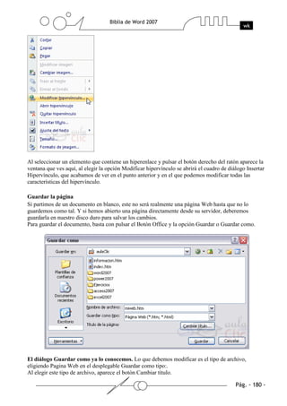 Al seleccionar un elemento que contiene un hiperenlace y pulsar el botón derecho del ratón aparece la
ventana que ves aquí, al elegir la opción Modificar hipervínculo se abrirá el cuadro de diálogo Insertar
Hipervínculo, que acabamos de ver en el punto anterior y en el que podemos modificar todas las
características del hipervínculo.

Guardar la página
Si partimos de un documento en blanco, este no será realmente una página Web hasta que no lo
guardemos como tal. Y si hemos abierto una página directamente desde su servidor, deberemos
guardarla en nuestro disco duro para salvar los cambios.
Para guardar el documento, basta con pulsar el Botón Office y la opción Guardar o Guardar como.




El diálogo Guardar como ya lo conocemos. Lo que debemos modificar es el tipo de archivo,
eligiendo Pagina Web en el desplegable Guardar como tipo:.
Al elegir este tipo de archivo, aparece el botón Cambiar título.
 