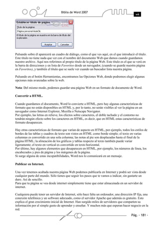 Pulsando sobre él aparecerá un cuadro de diálogo, como el que ves aquí, en el que introducir el título.
Este título no tiene nada que ver con el nombre del documento Web que damos cuando guardamos
nuestro archivo. Aquí nos referimos al propio título de la página Web. Este título es el que se verá en
la barra de direcciones y en lista de Favoritos desde un navegador, (cuando se guarde nuestra página
en Favoritos), y también el título que se suele ver cuando un buscador lista nuestra página.

Pulsando en el botón Herramientas, encontramos las Opciones Web, donde podremos elegir algunas
opciones más avanzadas sobre la web.

Nota: Del mismo modo, podemos guardar una página Web en un formato de documento de Word.

Convertir a HTML.

Cuando guardamos el documento, Word lo convierte a HTML, pero hay algunas características de
formato que no están disponibles en HTML y, por lo tanto, no serán visibles al ver la página en un
navegador como Internet Explorer, Mozilla o Netscape Navigator.
Por ejemplo, las letras en relieve, los efectos sobre caracteres, el doble tachado y el contorno no
tendrán ningún efecto sobre los caracteres en HTML, es decir, que en HTML estas características de
formato desaparecen.

Hay otras características de formato que varían de aspecto en HTML, por ejemplo, todos los estilos de
bordes de las tablas y cuadros de texto son vistos en HTML como borde simple; el texto en varias
columnas es convertido en una sola columna; las notas al pie son desplazadas hasta el final de la
página HTML; la alineación de los gráficos y tablas respecto al texto también puede variar
ligeramente; el texto en vertical es convertido en texto horizontal.
Por último, hay algunos elementos que desaparecen en HTML, por ejemplo, los números de línea, los
encabezados y pies de página y los márgenes de la página.
Si surge alguna de estas incopatibilidades, Word nos lo comunicará en un mensaje.

Publicar en Internet.

Una vez tenemos acabada nuestra página Web podemos publicarla en Internet y podrá ser vista desde
cualquier parte del mundo. Sólo tienes que seguir los pasos que te vamos a indicar, sin gastarte un
duro. Así de sencillo.
Para que tu página se vea desde internet simplemente tiene que estar almacenada en un servidor de
internet.

Cualquiera puede tener un servidor de Internet, sólo hace falta un ordenador, una dirección IP fija, una
conexión telefónica y un software adecuado, como el servidor Apache que además es gratuito. Esto
explica el gran crecimiento inicial de Internet. Han surgido miles de servidores que comparten su
información por el simple gusto de aprender y enseñar. Y muchos más que esperan hacer negocio en la
red.
 