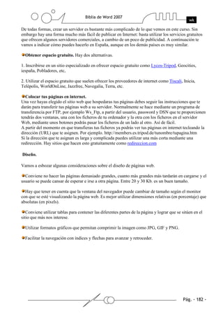 De todas formas, crear un servidor es bastante más complicado de lo que vemos en este curso. Sin
embargo hay una forma mucho más fácil de publicar en Internet: basta utilizar los servicios gratuitos
que ofrecen algunos servidores comerciales, a cambio de un poco de publicidad. A continuación te
vamos a indicar cómo puedes hacerlo en España, aunque en los demás países es muy similar.

  Obtener espacio gratuito. Hay dos alternativas.

1. Inscribirse en un sitio especializado en ofrecer espacio gratuito como Lycos-Tripod, Geocities,
iespaña, Pobladores, etc,

2. Utilizar el espacio gratuito que suelen ofrecer los proveedores de internet como Tiscali, Inicia,
Telépolis, WorldOnLine, Jazzfree, Navegalia, Terra, etc.

   Colocar tus páginas en internet.
Una vez hayas elegido el sitio web que hospedaras tus páginas debes seguir las instrucciones que te
darán para transferir tus páginas web a su servidor. Normalmente se hace mediante un programa de
transferencia por FTP, por ejemplo Ws_Ftp, a partir del usuario, password y DSN que te proporcionen
tendrás dos ventanas, una con los ficheros de tu ordenador y la otra con los ficheros en el servidor
Web, mediante unos botones podrás pasar los ficheros de un lado al otro. Así de fácil.
A partir del momento en que transfieras tus ficheros ya podrás ver tus páginas en internet tecleando la
dirección (URL) que te asignen. Por ejemplo. http://members.es.tripod.de/tunombre/tupagina.htm
Si la dirección que te asignan es larga y complicada puedes utilizar una más corta mediante una
redirección. Hay sitios que hacen esto gratuitamente como redireccion.com

Diseño.

Vamos a esbozar algunas consideraciones sobre el diseño de páginas web.

  Conviene no hacer las páginas demasiado grandes, cuanto más grandes más tardarán en cargarse y el
usuario se puede cansar de esperar e irse a otra página. Entre 20 y 30 Kb. es un buen tamaño.

  Hay que tener en cuenta que la ventana del navegador puede cambiar de tamaño según el monitor
con que se esté visualizando la página web. Es mejor utilizar dimensiones relativas (en porcentaje) que
absolutas (en pixels).

   Conviene utilizar tablas para contener las diferentes partes de la página y lograr que se sitúen en el
sitio que más nos interese.

  Utilizar formatos gráficos que permitan comprimir la imagen como JPG, GIF y PNG.

  Facilitar la navegación con índices y flechas para avanzar y retroceder.
 