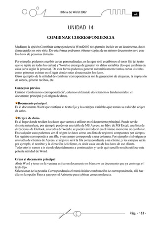 UNIDAD 14


Mediante la opción Combinar correspondencia Word2007 nos permite incluir en un documento, datos
almacenados en otro sitio. De esta forma podremos obtener copias de un mismo documento pero con
los datos de personas distintas.

Por ejemplo, podemos escribir cartas personalizadas, en las que sólo escribimos el texto fijo (el texto
que se repite en todas las cartas) y Word se encarga de generar los datos variables (los que cambian en
cada carta según la persona). De esta forma podemos generar automáticamente tantas cartas distintas
como personas existan en el lugar donde están almacenados los datos.
Otros ejemplos de la utilidad de combinar correspondencia son la generación de etiquetas, la impresión
de sobres, generar recibos, etc.

Conceptos previos
Cuando 'combinamos correspondencia', estamos utilizando dos elementos fundamentales: el
documento principal y el origen de datos.

  Documento principal.
Es el documento Word que contiene el texto fijo y los campos variables que toman su valor del origen
de datos.

  Origen de datos.
Es el lugar donde residen los datos que vamos a utilizar en el documento principal. Puede ser de
distinta naturaleza, por ejemplo puede ser una tabla de MS Access, un libro de MS Excel, una lista de
direcciones de Outlook, una tabla de Word o se pueden introducir en el mismo momento de combinar.
En cualquier caso podemos ver el origen de datos como una lista de registros compuestos por campos.
Un registro corresponde a una fila, y un campo corresponde a una columna. Por ejemplo si el origen es
una tabla de clientes de Access, el registro será la fila correspondiente a un cliente, y los campos serán
por ejemplo, el nombre y la dirección del cliente, es decir cada uno de los datos de ese cliente.
Todo esto lo vamos a ir viendo detenidamente a continuación y verás qué sencillo resulta utilizar esta
potente utilidad de Word.

Crear el documento principal
Abrir Word y tener en la ventana activa un documento en blanco o un documento que ya contenga el
texto fijo.
Seleccionar de la pestaña Correspondencia el menú Iniciar combinación de correspondencia, allí haz
clic en la opción Paso a paso por el Asistente para cobinar correspondencia.
 